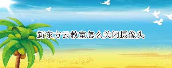 新东方云教室怎么关闭摄像头 新东方云教室怎么关闭摄像头手机版