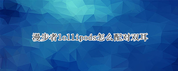 漫步者lollipods怎么配对双耳（漫步者lollipods配对两只耳机）