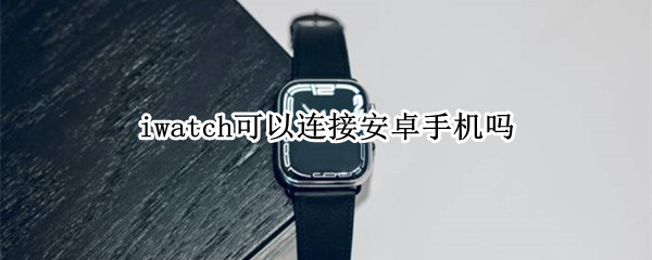 iwatch可以连接安卓手机吗 iWatch可以连接安卓手机吗