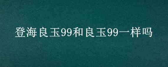 登海良玉99和良玉99一样吗（良玉99和登海良玉99区别）