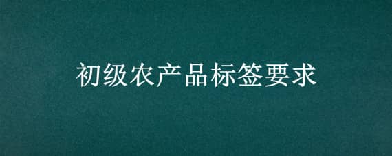 初级农产品标签要求（初级农产品标签要求是什么）