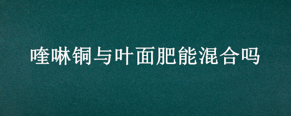 喹啉铜与叶面肥能混合吗（喹啉铜治什么病能和叶面肥混合使用）