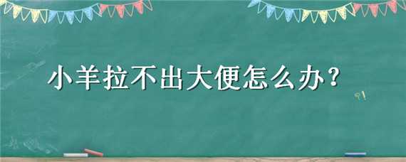 小羊拉不出大便怎么办（小羊拉不出大便怎么办视频）