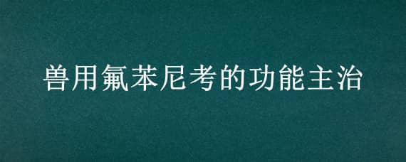 兽用氟苯尼考的功能主治（兽药氟苯尼考的功能主治）