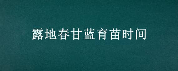 露地春甘蓝育苗时间 早春露地甘蓝种植技术