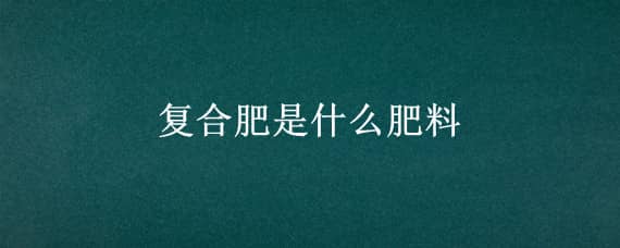 复合肥是什么肥料 复合肥是什么肥料组成的