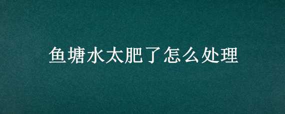 鱼塘水太肥了怎么处理（鱼塘水太肥了怎么处理视频）