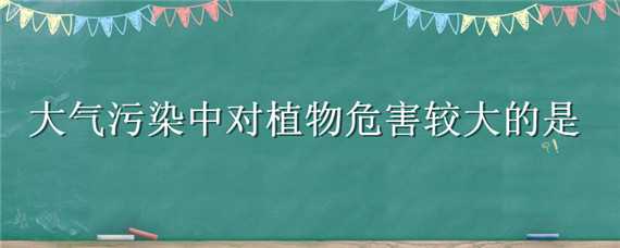 大气污染中对植物危害较大的是 在大气污染中对植物危害比较大的是