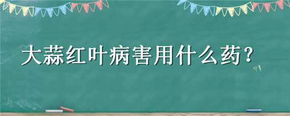 大蒜红叶病害用什么药 大蒜红叶病害用什么药好