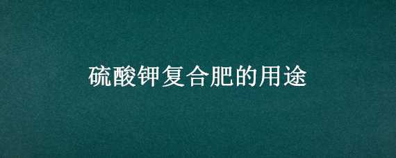 硫酸钾复合肥的用途（硫酸钾复合肥的用途与作用）