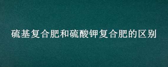 硫基复合肥和硫酸钾复合肥的区别