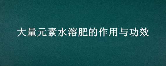 大量元素水溶肥的作用与功效