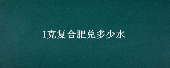 1克复合肥兑多少水（一克复合肥兑多少升水）