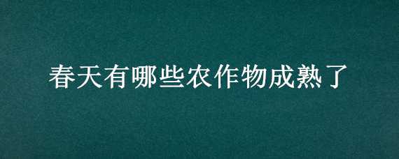 春天有哪些农作物成熟了 春天常见的农作物