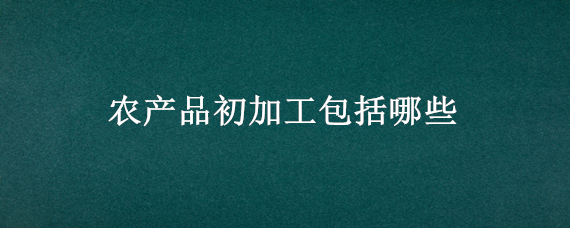 农产品初加工包括哪些（农产品初加工包括哪些,有文件规定吗）