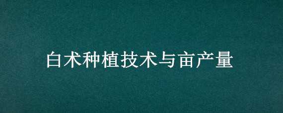 白术种植技术与亩产量（白术种植技术与亩产量对比）