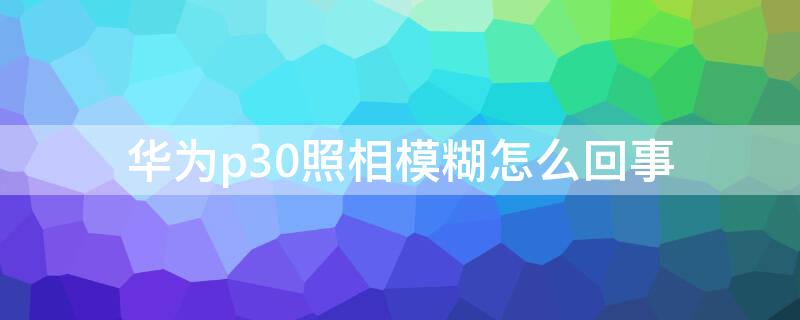 华为p30照相模糊怎么回事