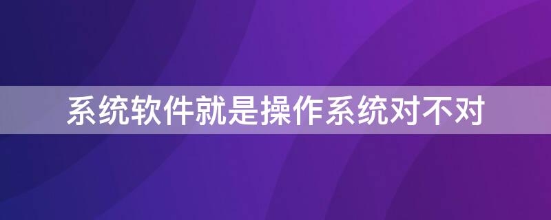 系统软件就是操作系统对不对