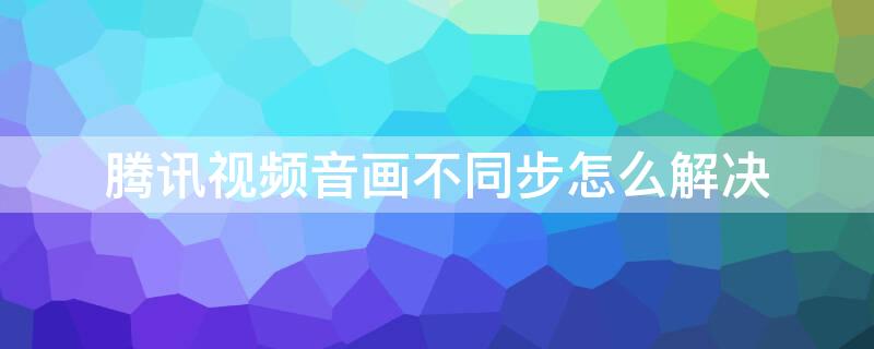 腾讯视频音画不同步怎么解决 腾讯视频音画不同步怎么办