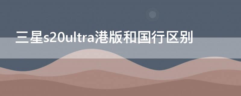 三星s20ultra港版和国行区别 三星s21ultra国行和港版区别