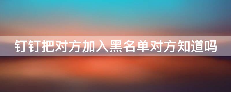 钉钉把对方加入黑名单对方知道吗 钉钉把对方加入黑名单后会怎样