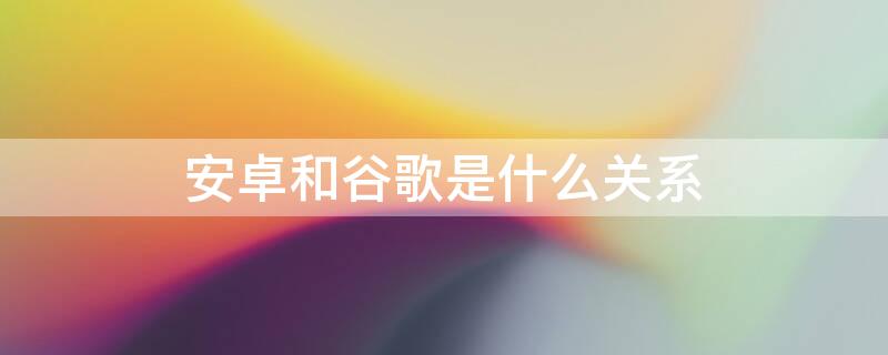 安卓和谷歌是什么关系 安卓和谷歌的区别