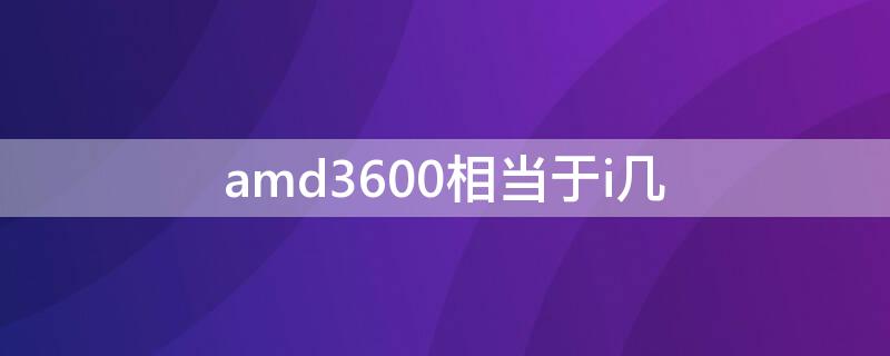 amd3600相当于i几 AMD3600 相当于intel什么型号的CPU ?
