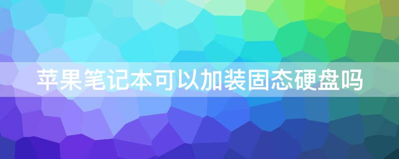 iPhone笔记本可以加装固态硬盘吗 苹果笔记本可以自己加装固态硬盘吗