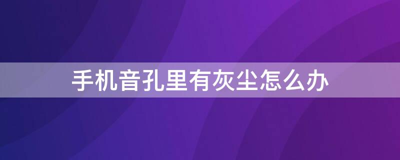 手机音孔里有灰尘怎么办 手机的声孔灰尘怎么处理