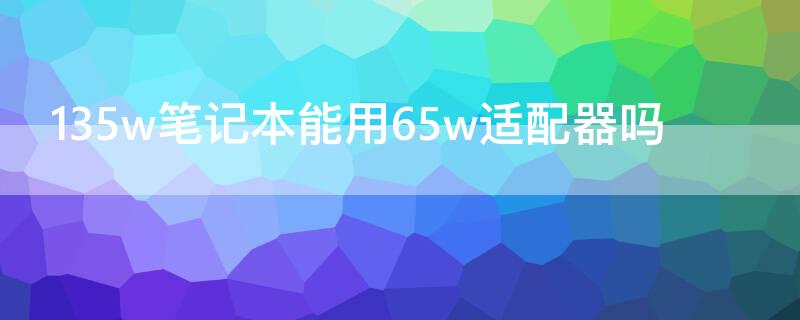 135w笔记本能用65w适配器吗 135w电脑可以用65w适配器么