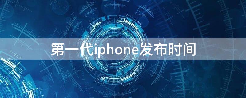 第一代iPhone发布时间 第一代iphone上市时间