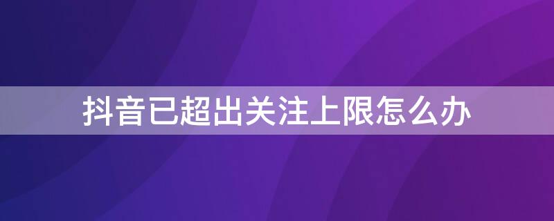 抖音已超出关注上限怎么办（如何解决抖音关注上限）