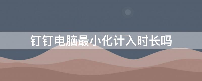 钉钉电脑最小化计入时长吗 钉钉电脑版最小化后记录时长吗