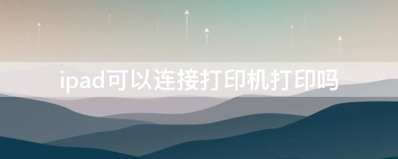 ipad可以连接打印机打印吗（苹果ipad可以连接打印机打印吗）