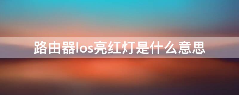 路由器los亮红灯是什么意思（路由器亮红灯los是怎么回事）