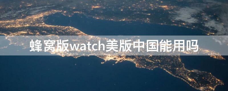 蜂窝版watch美版中国能用吗 美版蜂窝watch国内能用吗