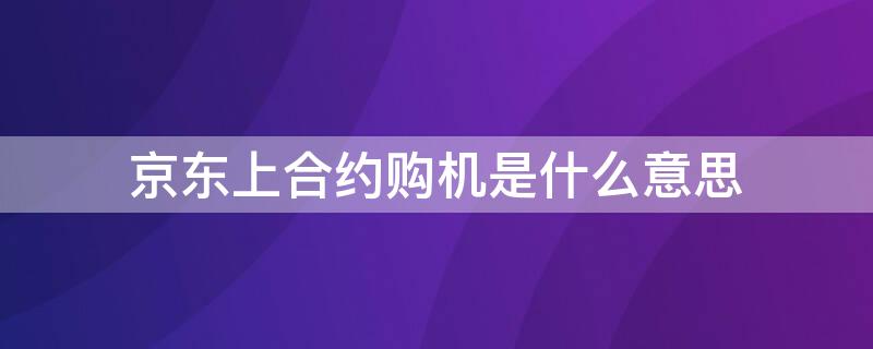 京东上合约购机是什么意思 京东商城选择合约机是什么意思