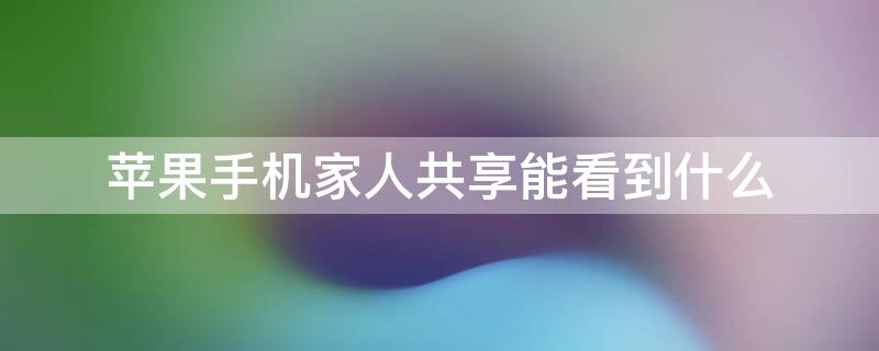 iPhone手机家人共享能看到什么 iphone家庭共享能看到什么