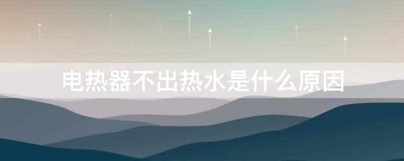 电热器不出热水是什么原因（电热器为什么不出热水）