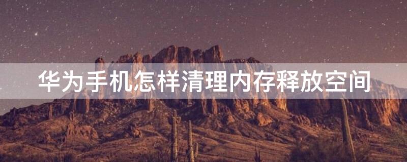 华为手机怎样清理内存释放空间 华为手机怎么清理内存空间