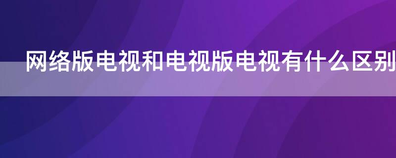 网络版电视和电视版电视有什么区别 电视版和网络版的区别