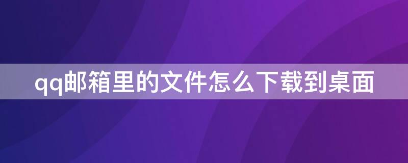 qq邮箱里的文件怎么下载到桌面（qq邮箱的文件怎么下载到电脑桌面）