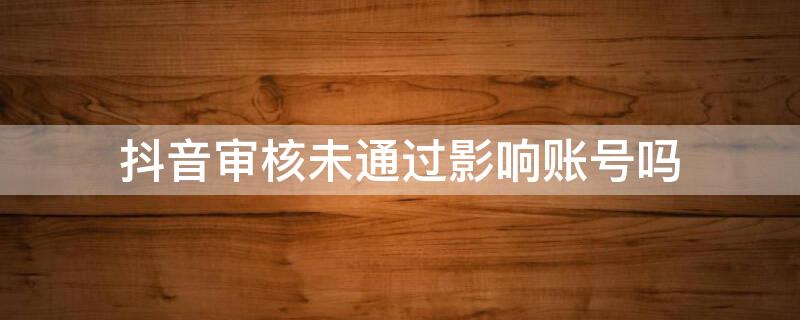 抖音审核未通过影响账号吗（抖音审核不通过会不会影响抖音号）