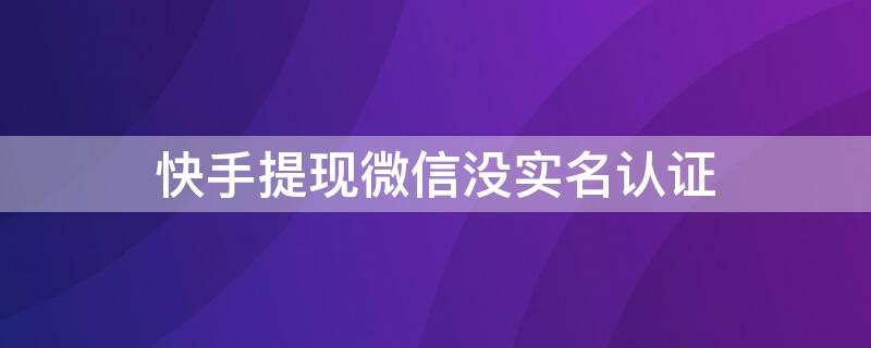 快手提现微信没实名认证（快手提现时没实名认证）