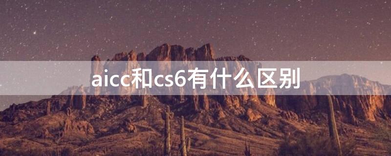 aicc和cs6有什么区别（aicc和cs6哪个好用）