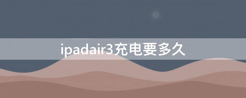 ipadair3充电要多久 ipadair3充一次电用多久