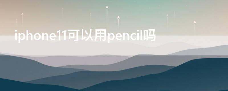 iPhone11可以用pencil吗 苹果11可以用pencil吗