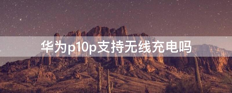 华为p10p支持无线充电吗（华为p10p可以无线充电吗）