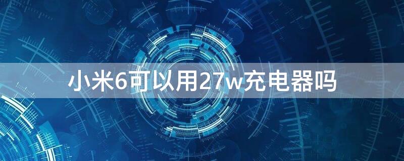 小米6可以用27w充电器吗 小米27w充电器可以给小米5充电吗