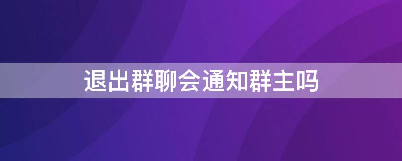 退出群聊会通知群主吗（微信退出群聊会通知群主吗）